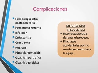 Complicaciones
 Hemorragia intra-
postoperatoria
 Hematoma-seroma
 Infección
 Dehiscencia
 Granuloma
 Necrosis
 Hiperpigmentación
 Cicatriz hipertrófica
 Cicatriz queloidea
ERRORES MAS
FRECUENTES:
 Incorrecta asepsia
durante el proceso.
 Pinchazos
accidentales por no
mantener controlada
la aguja.
 