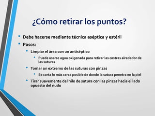 ¿Cómo retirar los puntos?
• Debe hacerse mediante técnica aséptica y estéril
• Pasos:
• Limpiar el área con un antiséptico
• Puede usarse agua oxigenada para retirar las costras alrededor de
las suturas
• Tomar un extremo de las suturas con pinzas
• Se corta lo más cerca posible de donde la sutura penetra en la piel
• Tirar suavemente del hilo de sutura con las pinzas hacia el lado
opuesto del nudo
 