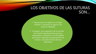 LOS OBJETIVOS DE LAS SUTURAS
SON…
 Reposicionar los tejidos en su lugar
original o colocarlos en alguna otra
posición deseada.
 Conseguir una coaptación de los bordes
de la herida absolutamente precisa y
atraumàtica, volviendo a unir los tejidos
que fueron separados previamente en la
incisión y durante el resto del acto
operatorio.
 