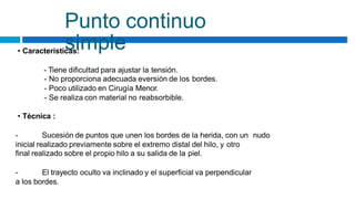 Punto continuo
simple
• Características:
- Tiene dificultad para ajustar la tensión.
- No proporciona adecuada eversión de los bordes.
- Poco utilizado en Cirugía Menor.
- Se realiza con material no reabsorbible.
• Técnica :
- Sucesión de puntos que unen los bordes de la herida, con un nudo
inicial realizado previamente sobre el extremo distal del hilo, y otro
final realizado sobre el propio hilo a su salida de la piel.
- El trayecto oculto va inclinado y el superficial va perpendicular
a los bordes.
 
