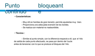 Punto
continuo
bloqueant
e
• Características:
- Muy útil en heridas de gran tensión, permite ajustarlas muy
- Proporciona una adecuada eversión de los bordes.
- Se realiza con material no reabsorbible.
bien.
• Técnica :
- Similar al punto simple, con la diferencia respecto a él, que
de salida de cada punto efectuado, se pasa por dentro del bucle
antes de tensionar, con lo que se produce el bloqueo del hilo.
el hilo
 