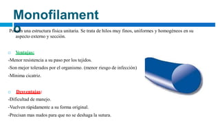 Monofilament
o
Poseen una estructura física unitaria. Se trata de hilos muy finos, uniformes y homogéneos en su
aspecto externo y sección.
 Ventajas:
-Menor resistencia a su paso por los tejidos.
-Son mejor tolerados por el organismo. (menor riesgo de infección)
-Mínima cicatriz.
 Desventajas:
-Dificultad de manejo.
-Vuelven rápidamente a su forma original.
-Precisan mas nudos para que no se deshaga la sutura.
 
