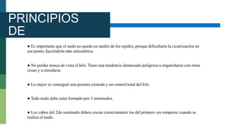 PRINCIPIOS
DE
ANUDAMIEN
TO
● Es importante que el nudo no quede en medio de los tejidos, porque dificultaría la cicatrización en
ese punto, haciéndola más antiestética.
● No perder nunca de vista el hilo. Tiene una tendencia demasiado peligrosa a engancharse con otras
cosas y a enredarse.
● Lo mejor es conseguir una postura cómoda y un control total del hilo
● Todo nudo debe estar formado por 3 seminudos.
● Los cabos del 2do seminudo deben cruzar correctamente los del primero sin romperse cuando se
realiza el nudo.
 