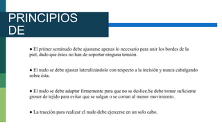 PRINCIPIOS
DE
ANUDAMIEN
TO
● El primer seminudo debe ajustarse apenas lo necesario para unir los bordes de la
piel, dado que éstos no han de soportar ninguna tensión.
● El nudo se debe ajustar lateralizándolo con respecto a la incisión y nunca cabalgando
sobre ésta.
● El nudo se debe adaptar firmemente para que no se deslice.Se debe tomar suficiente
grosor de tejido para evitar que se salgan o se corran al menor movimiento.
● La tracción para realizar el nudo debe ejercerse en un solo cabo.
 