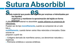 Sutura
s
Absorbibl
es
Es todo material que puede ser digerido por enzimas o hidrolizados por
los líquidos
orgánicos y mantienen la aproximación del tejido en forma
temporal
A diferencia del material no absorbible puede utilizarse en presencia de
infecciones.
Pueden ser de tipo monofilamento, cuando se componen de un solo
hilo o
multifilamento, cuando tienen varios hilos retorcidos o trenzados. Estas
suturas se
preparan a partir de:
 Colágeno derivado de mamíferos sanos y se denominan naturales u
orgánicas.
 Polímeros sintéticos o suturas sintéticas.
 