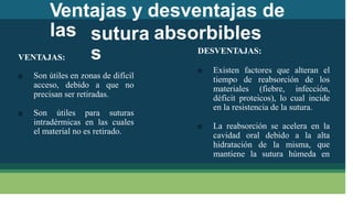 Ventajas y desventajas de
las sutura
s
absorbibles
DESVENTAJAS:
VENTAJAS:
Existen factores que alteran el

 Son útiles en zonas de difícil tiempo de reabsorción de los
acceso, debido a que no materiales (fiebre, infección,
precisan ser retiradas. déficit proteicos), lo cual incide
en la resistencia de la sutura.
 Son útiles para suturas
intradérmicas en las cuales
el material no es retirado.
La reabsorción se acelera en la

cavidad oral debido a la alta
que
hidratación de la misma,
mantiene la sutura húmeda en
 