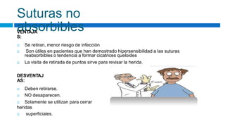 Suturas no
absorbibles
VENTAJA
S:
 Se retiran, menor riesgo de infección
 Son útiles en pacientes que han demostrado hipersensibilidad a las suturas
reabsorbibles o tendencia a formar cicatrices queloides
 La visita de retirada de puntos sirve para revisar la herida.
DESVENTAJ
AS:
 Deben retirarse.
 NO desaparecen.
 Solamente se utilizan para cerrar
heridas
 superficiales.
 