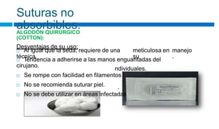 ndividuales.
.
Suturas no
absorbibles.
ALGODÓN QUIRÚRGICO
(COTTON):
Desventajas de su uso:
 Al igual que la seda, requiere de una
técnica
meticulosa en
su
manejo
.
 Tendencia a adherirse a las manos enguantadas del
cirujano.
 Se rompe con facilidad en filamentos i
 No se recomienda suturar piel.
 No se debe utilizar en áreas infectadas
 
