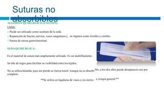 ble, a los dos años puede desaparecer casi por
e cirugía general.**
Suturas no
absorbibles
ALGODÓN QUIRÚRGICO (COTTON):
USOS:
 Puede ser utilizado como sustituto de la seda.
 Reparación de fascias, nervios, vasos sanguíneos y
 Sutura de serosa gastrointestinal.
en órganos como tiroides y cerebro.
SEDAQUIRÚRGICA:
Es el material de sutura más ampliamente utilizado. Es un multifilamento.
Se tiñe de negro para facilitar su visibilidad entre los tejidos.
No se utiliza húmeda, pues así pierde su fuerza tensil.Aunque no es absorbi
completo.
**Se utiliza en ligaduras de vasos y en cierres
 