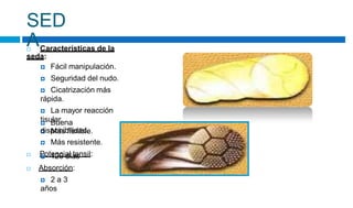 SED
A
 Características de la
seda:
 Fácil manipulación.
 Seguridad del nudo.
 Cicatrización más
rápida.
 La mayor reacción
tisular.
 Más flexible.
 Buena
disponibilidad.
 Más resistente.
 Potencial tensil:
 120 días
 Absorción:
 2 a 3
años
 