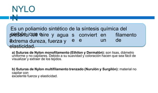 NYLO
N
Es un poliamido sintético de la síntesis química del
carbón, que e
presenci
a
de aire y agua
,
s
e
conviert
e
en
un
filamento
de
extrema dureza, fuerza y
elasticidad.
a) Suturas de Nylon monofilamento (Ethilon y Dermalón): son lisas, diámetro
uniforme y no capilares. Debido a su suavidad y coloración hacen que sea fácil de
visualizar y extraer de los tejidos.
b) Suturas de Nylon multifilamento trenzado (Nurulón y Surgilón): material no
capilar con
excelente fuerza y elasticidad.
 