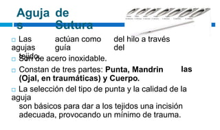 Aguja
s
de
Sutura
 Las
agujas
tejido.
actúan como
guía
del hilo a través
del
 Son de acero inoxidable.
 Constan de tres partes: Punta, Mandrin
(Ojal, en traumáticas) y Cuerpo.
las
 La selección del tipo de punta y la calidad de la
aguja
son básicos para dar a los tejidos una incisión
adecuada, provocando un mínimo de trauma.
 