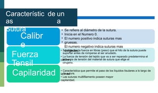 Característic
as
Sutura
de un
a
•
•
•
•
Se refiere al diámetro de la sutura.
Inicia en el Numero 0.
El numero positivo indica suturas mas
gruesas.
El numero negativo indica suturas mas
delgadas.
Calibr
e • Se mide por la fuerza en libras (peso) que el hilo de la sutura puede
suportar antes de romperse al ser anudado.
• La fuerza de tensión del tejido que va a ser reparado predetermina el
calibre y
Fuerza
Tensil
la fuerza de tensión del material de sutura que elige el
cirujano.
Capilaridad • Característica que permite el paso de los líquidos tisulares a lo largo de
la línea
de sutura.
• Las suturas multifilamento poseen mayor
capilaridad.
 
