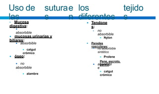 Uso de
las
sutura
s
e
n
los
diferentes
tejido
s
• Mucosa
digestiva:
Tendone
s:


absorbible
no
absorbible
•
 mucosas urinarias y
biliares:
 Nylon
Paredes
vasculares:
 absorbible
 catgut
crómico

no absorbible
sintético
 Prolene
Pene, escroto,
periné:

 óseo:
 no
absorbible
 alambre
absorbibl
e

 catgut
crómico
 