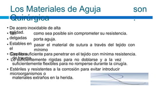 Los Materiales de Aguja
Quirúrgica
son
:
•
•
•
•
De acero inoxidable de alta
calidad.
Tan
delgadas
Estables en
el
Capaces
de trauma.
como sea posible sin comprometer su resistencia.
porta aguja.
pasar el material de sutura a través del tejido con
mínimo
•
•
Con filo suficiente para penetrar en el tejido con mínima resistencia.
Lo suficientemente rígidas para no doblarse y a la vez
suficientemente flexibles para no romperse durante la cirugía.
Estériles y resistentes a la corrosión para evitar introducir
microorganismos o
materiales extraños en la herida.
•
 