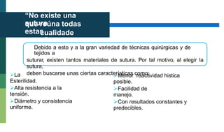 “No existe una
sutura
que reúna todas
estas
cualidade
s”
Debido a esto y a la gran variedad de técnicas quirúrgicas y de
tejidos a
suturar, existen tantos materiales de sutura. Por tal motivo, al elegir la
sutura,
deben buscarse unas ciertas características como:
La
Esterilidad.
Menor reactividad histica
posible.
Alta resistencia a la
tensión.
Facilidad de
manejo.
Diámetro y consistencia
uniforme.
Con resultados constantes y
predecibles.
 