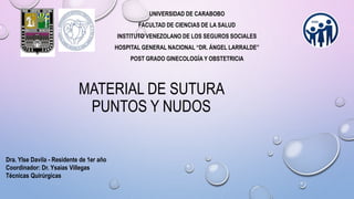 UNIVERSIDAD DE CARABOBO
FACULTAD DE CIENCIAS DE LA SALUD
INSTITUTO VENEZOLANO DE LOS SEGUROS SOCIALES
HOSPITAL GENERAL NACIONAL “DR. ÁNGEL LARRALDE”
POST GRADO GINECOLOGÍA Y OBSTETRICIA
MATERIAL DE SUTURA
PUNTOS Y NUDOS
Dra. Ylse Davila - Residente de 1er año
Coordinador: Dr. Ysaias Villegas
Técnicas Quirúrgicas
 