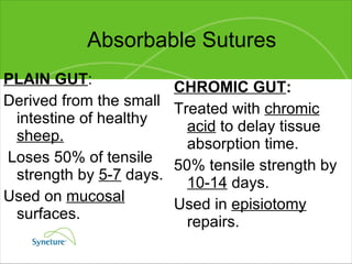 Absorbable Sutures PLAIN GUT : Derived from the small intestine of healthy  sheep. Loses 50% of tensile strength by  5-7  days. Used on  mucosal  surfaces. CHROMIC GUT : Treated with  chromic acid  to delay tissue absorption time. 50% tensile strength by  10-14  days. Used in  episiotomy  repairs. 