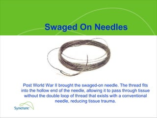 Swaged On Needles Post World War II brought the swaged-on needle. The thread fits into the hollow end of the needle, allowing it to pass through tissue without the double loop of thread that exists with a conventional needle, reducing tissue trauma. 