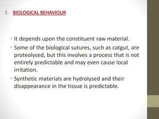 E. BIOLOGICAL BEHAVIOUR
• It depends upon the constituent raw material.
• Some of the biological sutures, such as catgut, are
proteolysed, but this involves a process that is not
entirely predictable and may even cause local
irritation.
• Synthetic materials are hydrolysed and their
disappearance in the tissue is predictable.
 