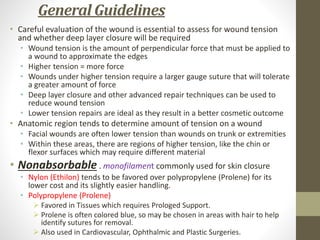 General Guidelines
• Careful evaluation of the wound is essential to assess for wound tension
and whether deep layer closure will be required
• Wound tension is the amount of perpendicular force that must be applied to
a wound to approximate the edges
• Higher tension = more force
• Wounds under higher tension require a larger gauge suture that will tolerate
a greater amount of force
• Deep layer closure and other advanced repair techniques can be used to
reduce wound tension
• Lower tension repairs are ideal as they result in a better cosmetic outcome
• Anatomic region tends to determine amount of tension on a wound
• Facial wounds are often lower tension than wounds on trunk or extremities
• Within these areas, there are regions of higher tension, like the chin or
flexor surfaces which may require different material
• Nonabsorbable . monofilament commonly used for skin closure
• Nylon (Ethilon) tends to be favored over polypropylene (Prolene) for its
lower cost and its slightly easier handling.
• Polypropylene (Prolene)
 Favored in Tissues which requires Prologed Support.
 Prolene is often colored blue, so may be chosen in areas with hair to help
identify sutures for removal.
 Also used in Cardiovascular, Ophthalmic and Plastic Surgeries.
 