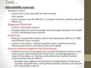 Cont…
• Absorbable materials
• Reasons to select
• Suture will not be accessible for later removal
• Oral injuries
• Suture removal may be difficult (i.e. pediatric patients, patients with poor
follow-up)
• Polygalactin 910 (Vicryl)
• Useful in deep layer closures
• Provides long-term tensile strength and mid range absorption time (50%
at 21d), minimizing tissue reaction.
• Chromic gut
• Plain gut treated with chromic salts to slow absorption (50% at 21-28d)
and minimize tissue reaction
• Useful in oral repairs, nailbed laceration repair, Superficial Vessels,
Subcutaneous tissues and others that heals rapidly.
• Gamma irradiated Polygalactin 910 (Vicryl Rapide)
• Preferred by some oral surgeons for mucosal and dental injuries as may
lead to more rapid healing over chromic gut .Increasingly popular in
repair of lacerations on the torso and extremities in patients whom
suture removal may be difficult
• Available data suggests noninferiority to polypropylene (Prolene) in
cosmetic outcome with a nonsignificant greater incidence of infection
with absorbable material.
 