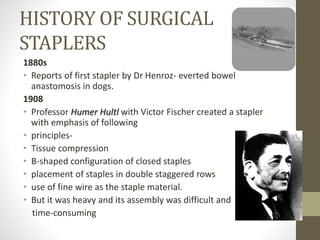 HISTORY OF SURGICAL
STAPLERS
1880s
• Reports of first stapler by Dr Henroz- everted bowel
anastomosis in dogs.
1908
• Professor Humer Hultl with Victor Fischer created a stapler
with emphasis of following
• principles-
• Tissue compression
• B-shaped configuration of closed staples
• placement of staples in double staggered rows
• use of fine wire as the staple material.
• But it was heavy and its assembly was difficult and
time-consuming
 