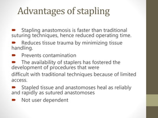 Advantages of stapling
 Stapling anastomosis is faster than traditional
suturing techniques, hence reduced operating time.
 Reduces tissue trauma by minimizing tissue
handling.
 Prevents contamination
 The availability of staplers has fostered the
development of procedures that were
difficult with traditional techniques because of limited
access.
 Stapled tissue and anastomoses heal as reliably
and rapidly as sutured anastomoses
 Not user dependent
 