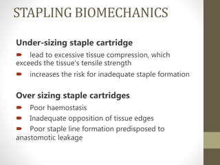 STAPLING BIOMECHANICS
Under-sizing staple cartridge
 lead to excessive tissue compression, which
exceeds the tissue’s tensile strength
 increases the risk for inadequate staple formation
Over sizing staple cartridges
 Poor haemostasis
 Inadequate opposition of tissue edges
 Poor staple line formation predisposed to
anastomotic leakage
 