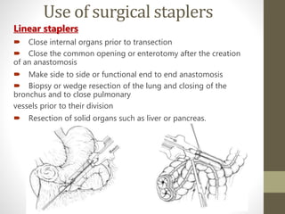 Use of surgical staplers
Linear staplers
 Close internal organs prior to transection
 Close the common opening or enterotomy after the creation
of an anastomosis
 Make side to side or functional end to end anastomosis
 Biopsy or wedge resection of the lung and closing of the
bronchus and to close pulmonary
vessels prior to their division
 Resection of solid organs such as liver or pancreas.
 