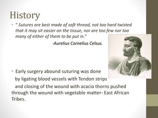 • “ Sutures are best made of soft thread, not too hard twisted
that it may sit easier on the tissue, nor are too few nor too
many of either of them to be put in.”
-Aurelius Cornelius Celsus.
• Early surgery abound suturing was done
by ligating blood vessels with Tendon strips
and closing of the wound with acacia thorns pushed
through the wound with vegetable matter- East African
Tribes.
History
 