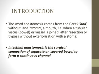 INTRODUCTION
• The word anastomosis comes from the Greek ‘ana’,
without, and ‘stoma’, a mouth, i.e. when a tubular
viscus (bowel) or vessel is joined after resection or
bypass without exteriorisation with a stoma.
• Intestinal anastomosis is the surgical
connection of separate or severed bowel to
form a continuous channel.
 