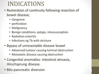 3
6
INDICATIONS
• Restoration of continuity following resection of
bowel disease;
• Gangrene
• perforation
• Malignancy
• Benign conditions- polyps, intussusception
• Radiation enteritis
• Infections eg Tb with stricture
• Bypass of unresectable disease bowel
• Advanced tumour causing luminal obstruction
• Metastatic disease causing obstruction
• Congenital anomalies- intestinal atreasia,
Hirschsprung disease.
• Bilo-pancreatic diversion
 