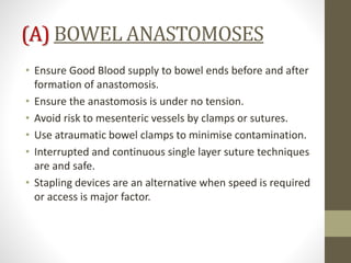(A) BOWEL ANASTOMOSES
• Ensure Good Blood supply to bowel ends before and after
formation of anastomosis.
• Ensure the anastomosis is under no tension.
• Avoid risk to mesenteric vessels by clamps or sutures.
• Use atraumatic bowel clamps to minimise contamination.
• Interrupted and continuous single layer suture techniques
are and safe.
• Stapling devices are an alternative when speed is required
or access is major factor.
 