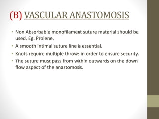 (B) VASCULAR ANASTOMOSIS
• Non Absorbable monofilament suture material should be
used. Eg. Prolene.
• A smooth intimal suture line is essential.
• Knots require multiple throws in order to ensure security.
• The suture must pass from within outwards on the down
flow aspect of the anastomosis.
 