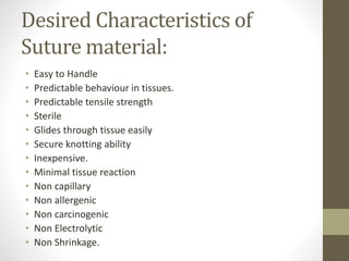 Desired Characteristics of
Suture material:
• Easy to Handle
• Predictable behaviour in tissues.
• Predictable tensile strength
• Sterile
• Glides through tissue easily
• Secure knotting ability
• Inexpensive.
• Minimal tissue reaction
• Non capillary
• Non allergenic
• Non carcinogenic
• Non Electrolytic
• Non Shrinkage.
 