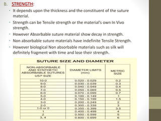 B. STRENGTH:
• It depends upon the thickness and the constituent of the suture
material.
• Strength can be Tensile strength or the material’s own In Vivo
strength.
• However Absorbable suture material show decay in strength.
• Non absorbable suture materials have indefinite Tensile Strength.
• However biological Non absorbable materials such as silk will
definitely fragment with time and lose their strength.
 