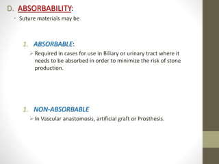 D. ABSORBABILITY:
• Suture materials may be
1. ABSORBABLE:
Required in cases for use in Biliary or urinary tract where it
needs to be absorbed in order to minimize the risk of stone
production.
1. NON-ABSORBABLE
In Vascular anastomosis, artificial graft or Prosthesis.
 