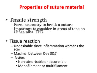 Properties of suture material
• Tensile strength
– Force necessary to break a suture
– Important to consider in areas of tension
( linea alba, ITT)
• Tissue reaction
– Undesirable since inflammation worsens the
scar
– Maximal between Day 3&7
– factors
• Non-absorbable or absorbable
• Monofilament or multifilament
 