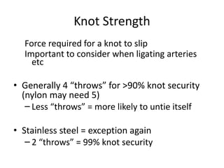 Knot Strength
Force required for a knot to slip
Important to consider when ligating arteries
etc
• Generally 4 “throws” for >90% knot security
(nylon may need 5)
– Less “throws” = more likely to untie itself
• Stainless steel = exception again
– 2 “throws” = 99% knot security
 