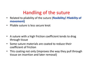 Handling of the suture
• Related to pliability of the suture (flexibility/ Pliability of
movement)
• Pliable suture is less secure knot
• A suture with a high friction coefficient tends to drag
through tissue
• Some suture materials are coated to reduce their
coefficient of friction
• This coating not only (improves the way they pull through
tissue on insertion and later removal)
 