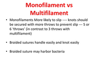 Monofilament vs
Multifilament
• Monofilaments More likely to slip ---- knots should
be secured with more throws to prevent slip --- 5 or
6 ‘throws’ (in contrast to 3 throws with
multifilament)
• Braided sutures handle easily and knot easily
• Braided suture may harbor bacteria
 