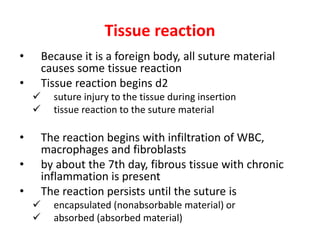 Tissue reaction
• Because it is a foreign body, all suture material
causes some tissue reaction
• Tissue reaction begins d2
 suture injury to the tissue during insertion
 tissue reaction to the suture material
• The reaction begins with infiltration of WBC,
macrophages and fibroblasts
• by about the 7th day, fibrous tissue with chronic
inflammation is present
• The reaction persists until the suture is
 encapsulated (nonabsorbable material) or
 absorbed (absorbed material)
 