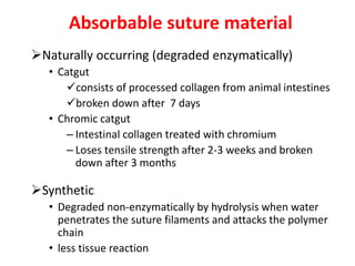 Absorbable suture material
Naturally occurring (degraded enzymatically)
• Catgut
consists of processed collagen from animal intestines
broken down after 7 days
• Chromic catgut
– Intestinal collagen treated with chromium
– Loses tensile strength after 2-3 weeks and broken
down after 3 months
Synthetic
• Degraded non-enzymatically by hydrolysis when water
penetrates the suture filaments and attacks the polymer
chain
• less tissue reaction
 