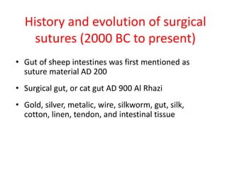 History and evolution of surgical
sutures (2000 BC to present)
• Gut of sheep intestines was first mentioned as
suture material AD 200
• Surgical gut, or cat gut AD 900 Al Rhazi
• Gold, silver, metalic, wire, silkworm, gut, silk,
cotton, linen, tendon, and intestinal tissue
 