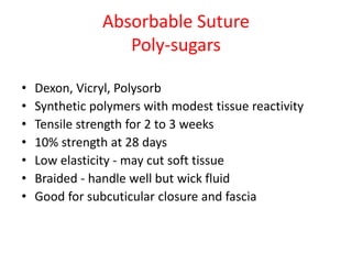 Absorbable Suture
Poly-sugars
• Dexon, Vicryl, Polysorb
• Synthetic polymers with modest tissue reactivity
• Tensile strength for 2 to 3 weeks
• 10% strength at 28 days
• Low elasticity - may cut soft tissue
• Braided - handle well but wick fluid
• Good for subcuticular closure and fascia
 