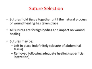 Suture Selection
• Sutures hold tissue together until the natural process
of wound healing has taken place
• All sutures are foreign bodies and impact on wound
healing
• Sutures may be:
– Left in place indefinitely (closure of abdominal
fascia)
– Removed following adequate healing (superficial
laceration)
 