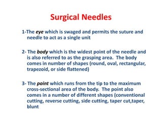 Surgical Needles
1-The eye which is swaged and permits the suture and
needle to act as a single unit
2- The body which is the widest point of the needle and
is also referred to as the grasping area. The body
comes in number of shapes (round, oval, rectangular,
trapezoid, or side flattened)
3- The point which runs from the tip to the maximum
cross-sectional area of the body. The point also
comes in a number of different shapes (conventional
cutting, reverse cutting, side cutting, taper cut,taper,
blunt
 