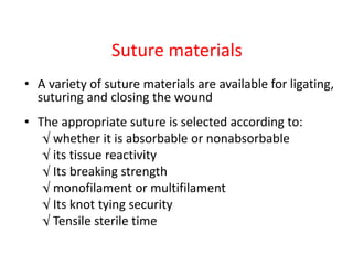 Suture materials
• A variety of suture materials are available for ligating,
suturing and closing the wound
• The appropriate suture is selected according to:
√ whether it is absorbable or nonabsorbable
√ its tissue reactivity
√ Its breaking strength
√ monofilament or multifilament
√ Its knot tying security
√ Tensile sterile time
 