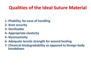 Qualities of the Ideal Suture Material
1- Pliability, for ease of handling
2- Knot security
3- Sterilizable
4- Appropriate elasticity
5- Nonreactivity
6- Adequate tensile strength for wound healing
7- Chemical biodegradability as opposed to foreign body
breakdown
 